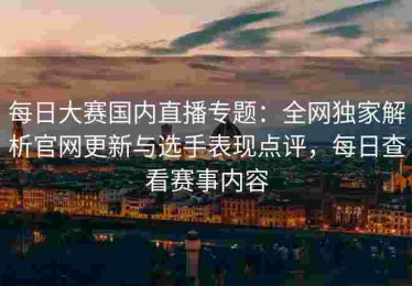 每日大赛国内直播专题：全网独家解析官网更新与选手表现点评，每日查看赛事内容