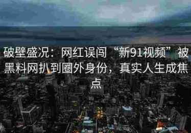 破壁盛况：网红误闯“新91视频”被黑料网扒到圈外身份，真实人生成焦点