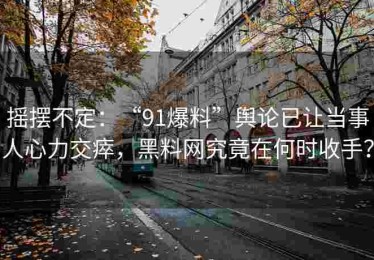 摇摆不定：“91爆料”舆论已让当事人心力交瘁，黑料网究竟在何时收手？
