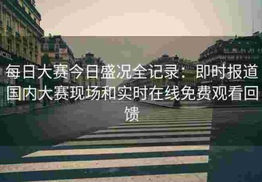 每日大赛今日盛况全记录：即时报道国内大赛现场和实时在线免费观看回馈