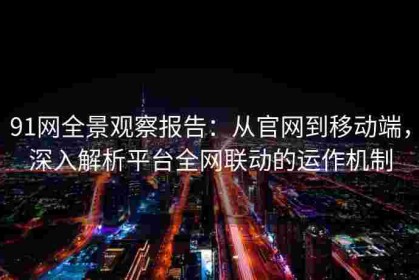 91网全景观察报告：从官网到移动端，深入解析平台全网联动的运作机制
