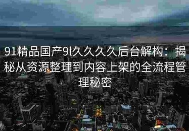91精品国产9l久久久久后台解构：揭秘从资源整理到内容上架的全流程管理秘密