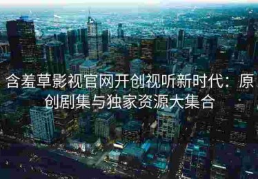 含羞草影视官网开创视听新时代：原创剧集与独家资源大集合