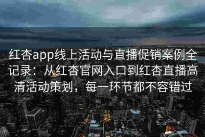 红杏app线上活动与直播促销案例全记录：从红杏官网入口到红杏直播高清活动策划，每一环节都不容错过
