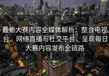 最新大赛内容全媒体解析：整合电视台、网络直播与社交平台，呈现每日大赛内容发布全链路