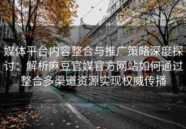 媒体平台内容整合与推广策略深度探讨：解析麻豆官媒官方网站如何通过整合多渠道资源实现权威传播