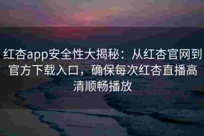 红杏app安全性大揭秘：从红杏官网到官方下载入口，确保每次红杏直播高清顺畅播放