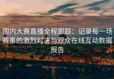 国内大赛直播全程跟踪：记录每一场赛事的激烈对决与观众在线互动数据报告