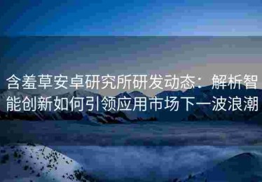含羞草安卓研究所研发动态：解析智能创新如何引领应用市场下一波浪潮
