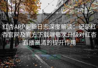 红杏APP更新日志深度解读：记录红杏官网及官方下载端每次升级对红杏直播高清的提升作用