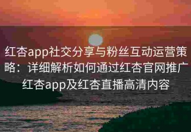 红杏app社交分享与粉丝互动运营策略：详细解析如何通过红杏官网推广红杏app及红杏直播高清内容