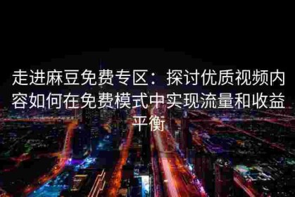 走进麻豆免费专区：探讨优质视频内容如何在免费模式中实现流量和收益平衡