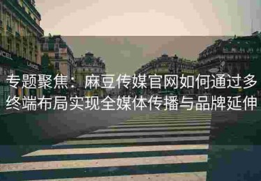 专题聚焦：麻豆传媒官网如何通过多终端布局实现全媒体传播与品牌延伸