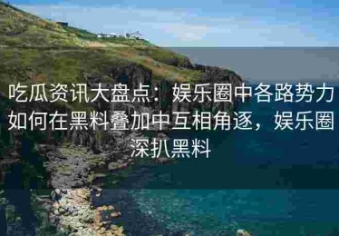 吃瓜资讯大盘点：娱乐圈中各路势力如何在黑料叠加中互相角逐，娱乐圈深扒黑料