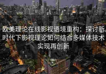 欧美理论在线影视语境重构：探讨新时代下影视理论如何结合多媒体技术实现再创新