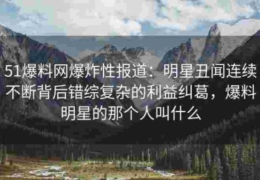 51爆料网爆炸性报道：明星丑闻连续不断背后错综复杂的利益纠葛，爆料明星的那个人叫什么