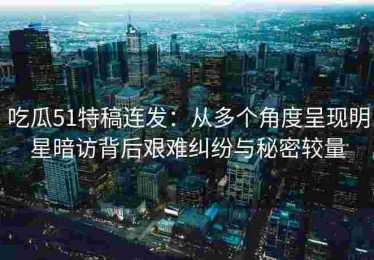 吃瓜51特稿连发：从多个角度呈现明星暗访背后艰难纠纷与秘密较量