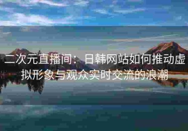 二次元直播间：日韩网站如何推动虚拟形象与观众实时交流的浪潮