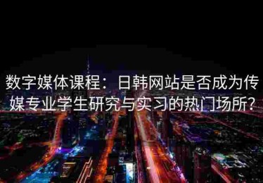 数字媒体课程：日韩网站是否成为传媒专业学生研究与实习的热门场所？