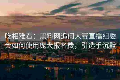 吃相难看：黑料网追问大赛直播组委会如何使用庞大报名费，引选手沉默