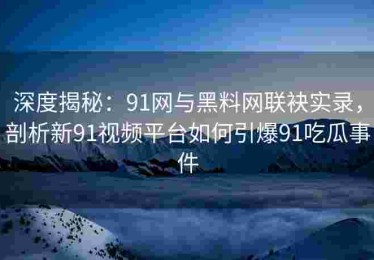 深度揭秘：91网与黑料网联袂实录，剖析新91视频平台如何引爆91吃瓜事件