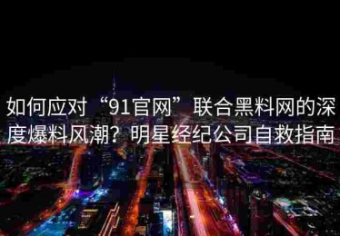 如何应对“91官网”联合黑料网的深度爆料风潮？明星经纪公司自救指南