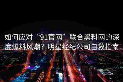 如何应对“91官网”联合黑料网的深度爆料风潮？明星经纪公司自救指南
