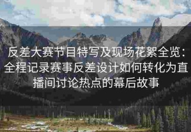 反差大赛节目特写及现场花絮全览：全程记录赛事反差设计如何转化为直播间讨论热点的幕后故事