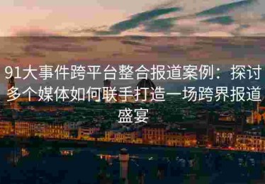 91大事件跨平台整合报道案例：探讨多个媒体如何联手打造一场跨界报道盛宴
