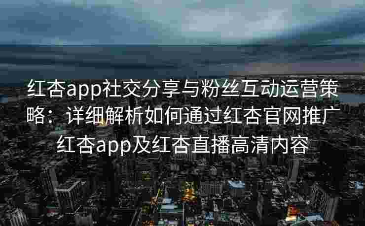 红杏app社交分享与粉丝互动运营策略：详细解析如何通过红杏官网推广红杏app及红杏直播高清内容