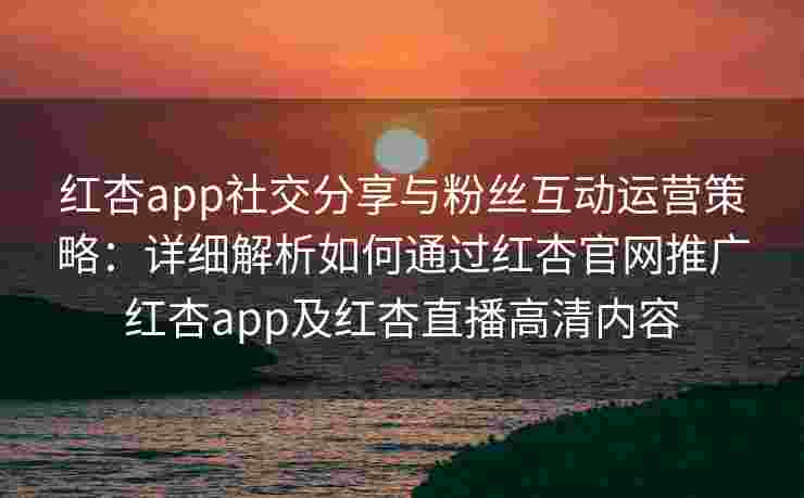 红杏app社交分享与粉丝互动运营策略：详细解析如何通过红杏官网推广红杏app及红杏直播高清内容