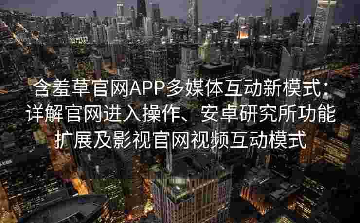 含羞草官网APP多媒体互动新模式：详解官网进入操作、安卓研究所功能扩展及影视官网视频互动模式