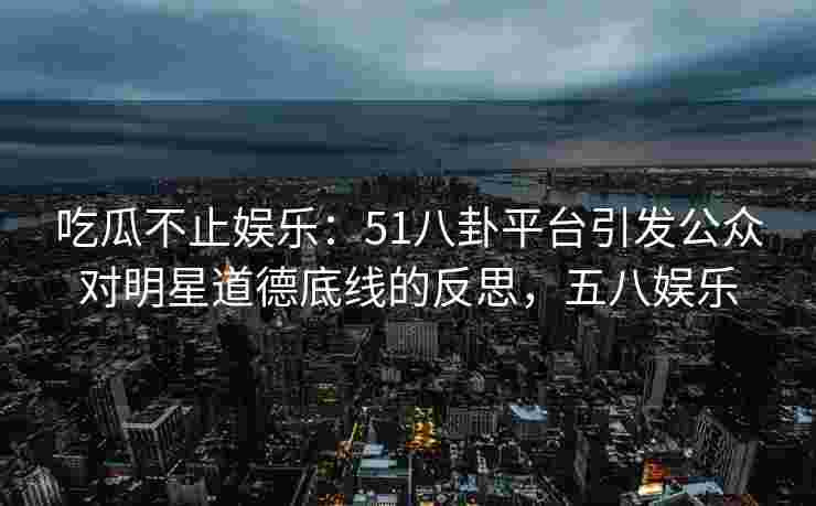 吃瓜不止娱乐：51八卦平台引发公众对明星道德底线的反思，五八娱乐