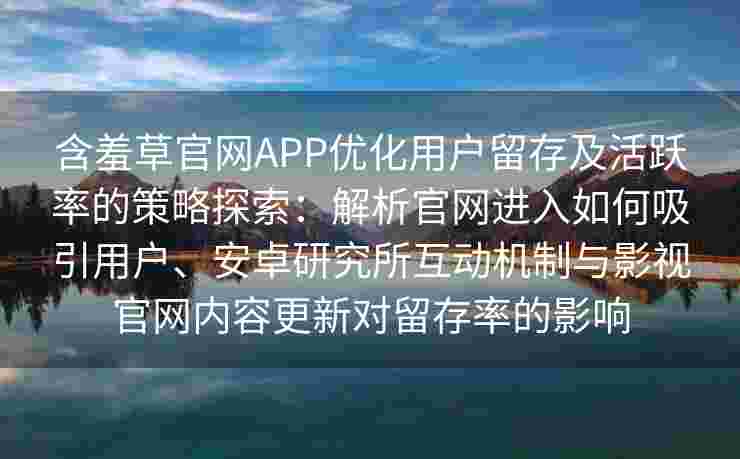 含羞草官网APP优化用户留存及活跃率的策略探索：解析官网进入如何吸引用户、安卓研究所互动机制与影视官网内容更新对留存率的影响