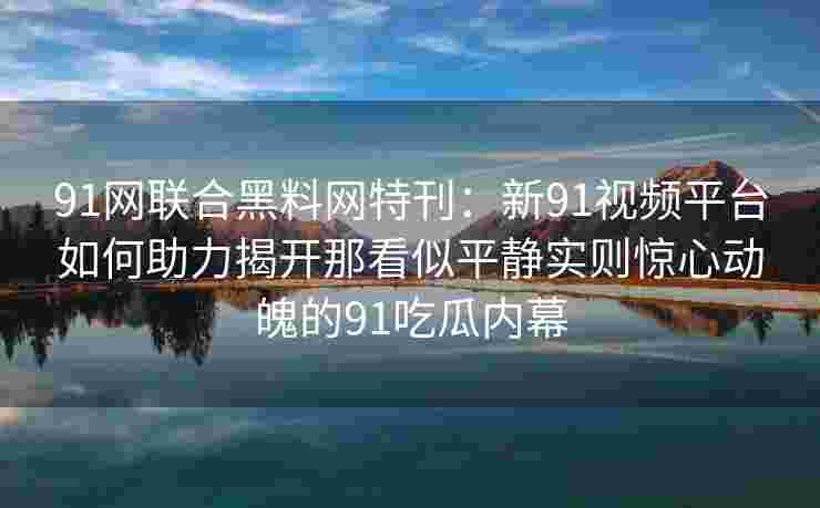 91网联合黑料网特刊：新91视频平台如何助力揭开那看似平静实则惊心动魄的91吃瓜内幕