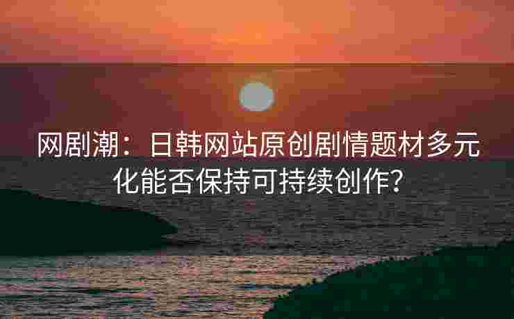 网剧潮:日韩网站原创剧情题材多元化能否保持可持续创作? 网剧潮:日韩网站原创剧情题材多元化能否保持可持续创作?