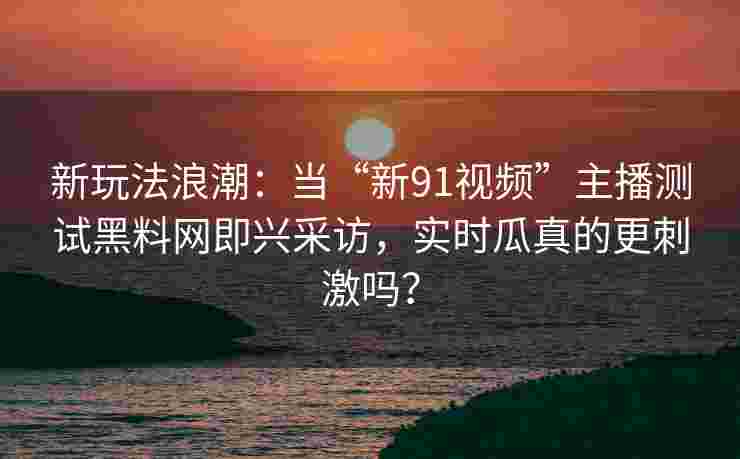 新玩法浪潮:当“新91视频”主播测试黑料网即兴采访,实时瓜真的更刺激吗? 新玩法浪潮:当“新91视频”主播测试黑料网即兴采访,实时瓜真的更刺激吗?
