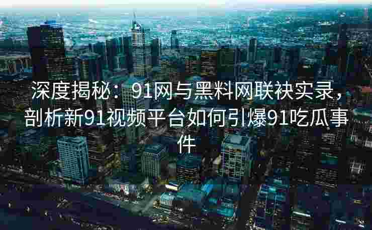 深度揭秘:91网与黑料网联袂实录,剖析新91视频平台如何引爆91吃瓜事件 深度揭秘:91网与黑料网联袂实录,剖析新91视频平台如何引爆91吃瓜事件