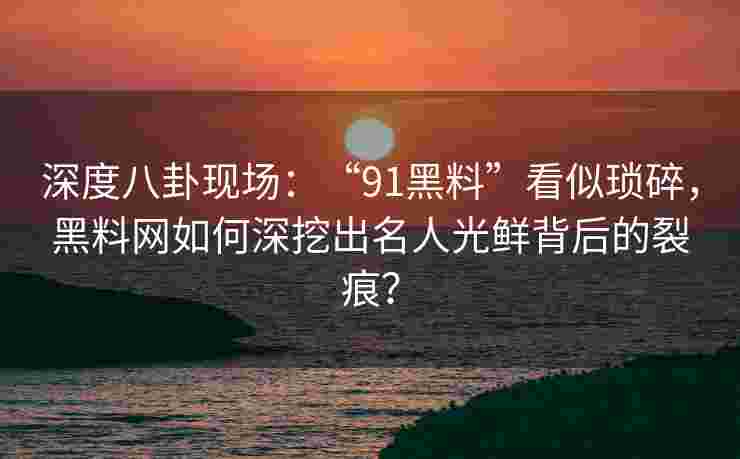 深度八卦现场：“91黑料”看似琐碎，黑料网如何深挖出名人光鲜背后的裂痕？