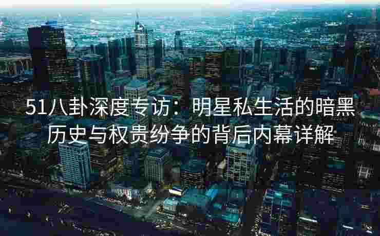 51八卦深度专访：明星私生活的暗黑历史与权贵纷争的背后内幕详解
