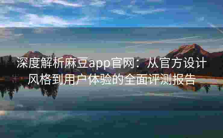 深度解析麻豆app官网：从官方设计风格到用户体验的全面评测报告