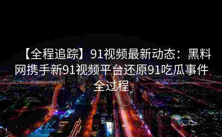 【全程追踪】91视频最新动态:黑料网携手新91视频平台还原91吃瓜事件全过程 【全程追踪】91视频最新动态:黑料网携手新91视频平台还原91吃瓜事件全过程