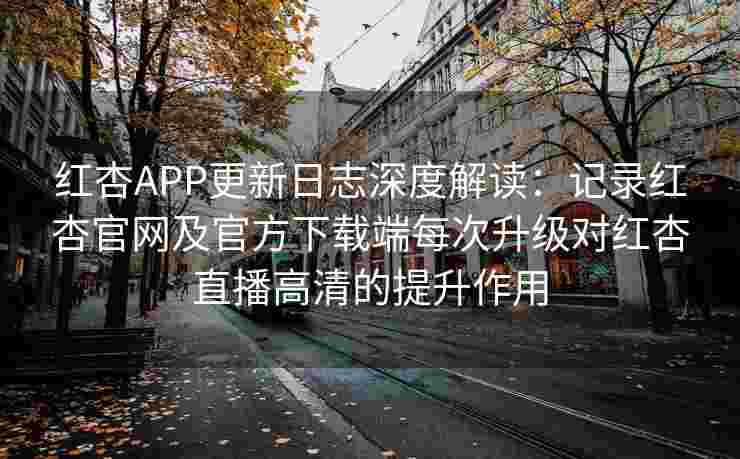 红杏APP更新日志深度解读：记录红杏官网及官方下载端每次升级对红杏直播高清的提升作用