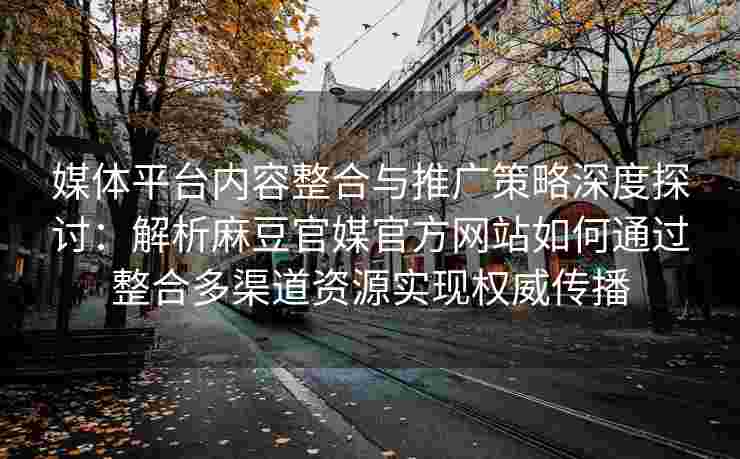 媒体平台内容整合与推广策略深度探讨:解析麻豆官媒官方网站如何通过整合多渠道资源实现权威传播 媒体平台内容整合与推广策略深度探讨:解析麻豆官媒官方网站如何通过整合多渠道资源实现权威传播