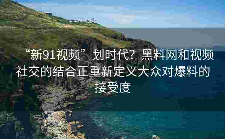 “新91视频”划时代?黑料网和视频社交的结合正重新定义大众对爆料的接受度 “新91视频”划时代?黑料网和视频社交的结合正重新定义大众对爆料的接受度