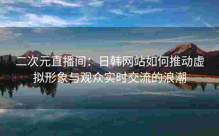 二次元直播间:日韩网站如何推动虚拟形象与观众实时交流的浪潮 二次元直播间:日韩网站如何推动虚拟形象与观众实时交流的浪潮