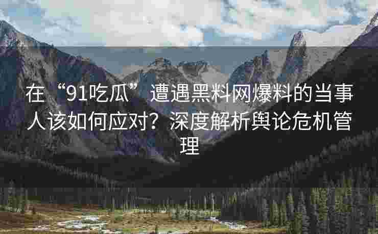 在“91吃瓜”遭遇黑料网爆料的当事人该如何应对?深度解析舆论危机管理 在“91吃瓜”遭遇黑料网爆料的当事人该如何应对?深度解析舆论危机管理