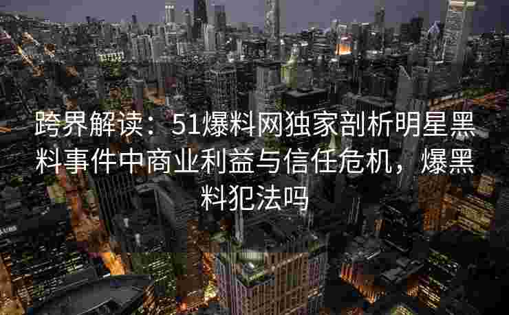 跨界解读：51爆料网独家剖析明星黑料事件中商业利益与信任危机，爆黑料犯法吗