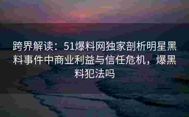 跨界解读：51爆料网独家剖析明星黑料事件中商业利益与信任危机，爆黑料犯法吗