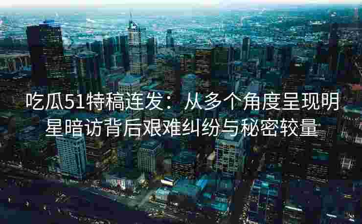 吃瓜51特稿连发：从多个角度呈现明星暗访背后艰难纠纷与秘密较量
